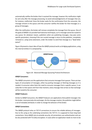 Middleware for Large-scale Distributed Systems
31
automatically notifies the broker that it received the message, however this notification might
be sent only after the message processing, to avoid acknowledgements of messages that are,
for instance, malformed. Since the broker waits for the confirmation from the consumer, the
message remains in the queue until the consumer notifies the broker for that messages or a
group of messages.
After the notification, the broker will remove completely the message from the queue. One of
the goals of AMQP is to provide fault tolerance techniques, so if a message cannot be routed to
any queue, for whatever reason, publishers when are publishing messages, may pass some
specific parameters, choosing if the non-routed message is return to the publisher, completely
removed or, using some extensions, order the broker to send that message to a “dead letter
queue”.
Figure 18 presents a basic idea of how the AMQP protocol works as bridging applications, using
the internal entities it is composed by.
Figure 18 - Advanced Message Queueing Protocol Architecture
AMQP Consumers
The AMQP consumers are the applications that consume messages from queues. There are two
types of consumption of messages, either by pushing messages or fetching messages as it is
needed. A consumer when feels the need to consume messages from a specific queue, it can
subscribe to that queue and from that moment, every message that arrives to that exchange
will be routed to the consumer.
AMQP Producers
Similar to AMQP Consumers, the AMQP Producers are applications that publish messages into
the broker, more precisely into exchanges. On the message creation, the publisher might define
a set of metadata attributes in order to change the behavior of the broker.
AMQP Connections
The AMQP protocol relies on TCP IP connections to ensure the reliable delivery of messages.
Due to the using as the underlying connections the TCP IP, it is supposed to have long-lived
connections. Since AMQP aims to provide security, all connections use authentication and can
be also protected with TLS (SSL) encryption. In cases when an application needs no more to be
 