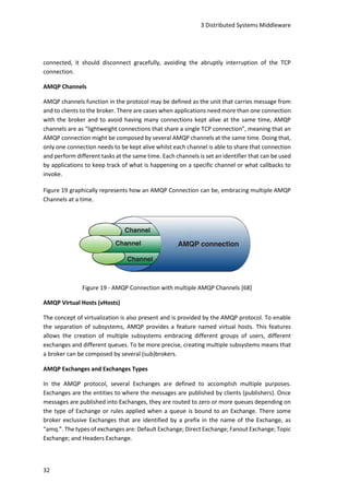 3 Distributed Systems Middleware
32
connected, it should disconnect gracefully, avoiding the abruptly interruption of the TCP
connection.
AMQP Channels
AMQP channels function in the protocol may be defined as the unit that carries message from
and to clients to the broker. There are cases when applications need more than one connection
with the broker and to avoid having many connections kept alive at the same time, AMQP
channels are as “lightweight connections that share a single TCP connection”, meaning that an
AMQP connection might be composed by several AMQP channels at the same time. Doing that,
only one connection needs to be kept alive whilst each channel is able to share that connection
and perform different tasks at the same time. Each channels is set an identifier that can be used
by applications to keep track of what is happening on a specific channel or what callbacks to
invoke.
Figure 19 graphically represents how an AMQP Connection can be, embracing multiple AMQP
Channels at a time.
Figure 19 - AMQP Connection with multiple AMQP Channels [68]
AMQP Virtual Hosts (vHosts)
The concept of virtualization is also present and is provided by the AMQP protocol. To enable
the separation of subsystems, AMQP provides a feature named virtual hosts. This features
allows the creation of multiple subsystems embracing different groups of users, different
exchanges and different queues. To be more precise, creating multiple subsystems means that
a broker can be composed by several (sub)brokers.
AMQP Exchanges and Exchanges Types
In the AMQP protocol, several Exchanges are defined to accomplish multiple purposes.
Exchanges are the entities to where the messages are published by clients (publishers). Once
messages are published into Exchanges, they are routed to zero or more queues depending on
the type of Exchange or rules applied when a queue is bound to an Exchange. There some
broker exclusive Exchanges that are identified by a prefix in the name of the Exchange, as
“amq.”. The types of exchanges are: Default Exchange; Direct Exchange; Fanout Exchange; Topic
Exchange; and Headers Exchange.
 