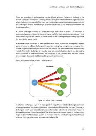Middleware for Large-scale Distributed Systems
33
There are a number of attributes that can be defined when an Exchange is declared in the
broker, such as the name of the Exchange, the durability that defines if the Exchange will survive
when the broker is restarted (if not they are transient Exchanges), auto-delete to determine if
the Exchange is deleted immediately if no other queue need it, and other arguments that are
broker-dependent.
A Default Exchange basically is a Direct Exchange and it has no name. This Exchange is
automatically declared by the broker and is very useful for basic applications since every time
an automatically queue is created, it will be bound to that Exchange and the routing key will be
the same as the queue name.
A Direct Exchange dispatches all messages to queues based on message routing keys. When a
queue is bound to a Direct Exchange with a certain routing key, every time a message arrives
that Exchange with a rouging key equal to the one used for the bind, the message is immediately
routed. This kind if Exchanges are mostly used for unicast situations but it can be used to
multicast though. If several consumers are connected to the Exchange with the same routing
key, messages dispatch is load balanced in a round-robin manner.
Figure 20 represents how a Direct Exchange works.
Figure 20 - AMQP Direct Exchange
In a Fanout Exchange, a copy of all messages that are published into the Exchange are routed
to every queue that is bound to that queue, independently of the routing key used. This type of
Exchange is widely used to broadcast messages to multiple subscribers, for example in cases of
Massive Multiplayer Online Games (MMOGs). With Fanout Exchanges, events or configurations
might be delivered to multiple systems in near real-time in a variety of large-scale distributed
systems. This type of Exchange is represented in Figure 21.
 