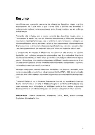 v
Resumo
Nos últimos anos o aumento exponencial da utilização de dispositivos móveis e serviços
disponibilizados na “Cloud” levou a que a forma como os sistemas são desenhados e
implementados mudasse, numa perspectiva de tentar alcançar requisitos que até então não
eram essenciais.
Analisando esta evolução, com o enorme aumento dos dispositivos móveis, como os
“smartphones” e “tablets” fez com que o desenho e implementação de sistemas distribuidos
fossem ainda mais importantes nesta área, na tentativa de promover sistemas e aplicações que
fossem mais flexíveis, robutos, escaláveis e acima de tudo interoperáveis. A menor capacidade
de processamento ou armazenamento destes dispositivos tornou essencial o aparecimento e
crescimento de tecnologias que prometem solucionar muitos dos problemas identificados.
O aparecimento do conceito de Middleware visa solucionar estas lacunas nos sistemas
distribuidos mais evoluídos, promovendo uma solução a nível de organização e desenho da
arquitetura dos sistemas, ao memo tempo que fornece comunicações extremamente rápidas,
seguras e de confiança. Uma arquitetura baseada em Middleware visa dotar os sistemas de um
canal de comunicação que fornece uma forte interoperabilidade, escalabilidade, e segurança
na troca de mensagens, entre outras vantagens.
Nesta tese vários tipos e exemplos de sistemas distribuídos e são descritos e analisados, assim
como uma descrição em detalhe de três protocolos (XMPP, AMQP e DDS) de comunicação,
sendo dois deles (XMPP e AMQP) utilzados em projecto reais que serão descritos ao longo desta
tese.
O principal objetivo da escrita desta tese é demonstrar o estudo e o levantamento do estado
da arte relativamente ao conceito de Middleware aplicado a sistemas distribuídos de larga
escala, provando que a utilização de um Middleware pode facilitar e agilizar o desenho e
desenvolvimento de um sistema distribuído e traz enormes vantagens num futuro próximo.
Palavras-chave: Sistemas Distribuídos, Middleware, AMQP, XMPP, Publish-Subscribe,
Arquitetura Orientada a Serviços
 