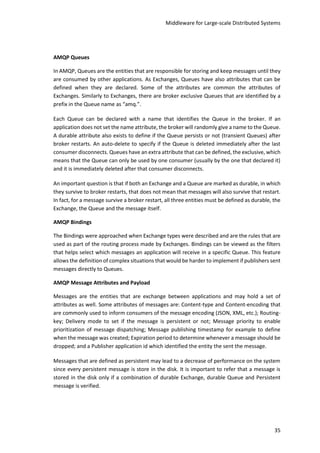 Middleware for Large-scale Distributed Systems
35
AMQP Queues
In AMQP, Queues are the entities that are responsible for storing and keep messages until they
are consumed by other applications. As Exchanges, Queues have also attributes that can be
defined when they are declared. Some of the attributes are common the attributes of
Exchanges. Similarly to Exchanges, there are broker exclusive Queues that are identified by a
prefix in the Queue name as “amq.”.
Each Queue can be declared with a name that identifies the Queue in the broker. If an
application does not set the name attribute, the broker will randomly give a name to the Queue.
A durable attribute also exists to define if the Queue persists or not (transient Queues) after
broker restarts. An auto-delete to specify if the Queue is deleted immediately after the last
consumer disconnects. Queues have an extra attribute that can be defined, the exclusive, which
means that the Queue can only be used by one consumer (usually by the one that declared it)
and it is immediately deleted after that consumer disconnects.
An important question is that if both an Exchange and a Queue are marked as durable, in which
they survive to broker restarts, that does not mean that messages will also survive that restart.
In fact, for a message survive a broker restart, all three entities must be defined as durable, the
Exchange, the Queue and the message itself.
AMQP Bindings
The Bindings were approached when Exchange types were described and are the rules that are
used as part of the routing process made by Exchanges. Bindings can be viewed as the filters
that helps select which messages an application will receive in a specific Queue. This feature
allows the definition of complex situations that would be harder to implement if publishers sent
messages directly to Queues.
AMQP Message Attributes and Payload
Messages are the entities that are exchange between applications and may hold a set of
attributes as well. Some attributes of messages are: Content-type and Content-encoding that
are commonly used to inform consumers of the message encoding (JSON, XML, etc.); Routing-
key; Delivery mode to set if the message is persistent or not; Message priority to enable
prioritization of message dispatching; Message publishing timestamp for example to define
when the message was created; Expiration period to determine whenever a message should be
dropped; and a Publisher application id which identified the entity the sent the message.
Messages that are defined as persistent may lead to a decrease of performance on the system
since every persistent message is store in the disk. It is important to refer that a message is
stored in the disk only if a combination of durable Exchange, durable Queue and Persistent
message is verified.
 