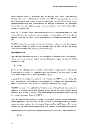 3 Distributed Systems Middleware
38
When one client intents to communicate with another client, first it sends a message to the
server it is connected to. The server will then take care of the message routing to the correct
client. To ensure security, a server after receiving a message from one client, finds the correct
server where the other client that will receive the message, is connected. Once it finds the
server, the server will send the message to the correct server, which will then forward the
message to the final client.
Given the fact that each server communicates directly to the correct server where the client
which will receive the message, it ensure security in communications since it avoids, for
example, spamming that might occur if the message was forward by other intermediary servers
[74].
The XMPP protocol also provides security and authentication mechanisms, using the encryption
of messages through the usage of the Transport Layer Security (TLS) and the Simple
Authentication and Security Layer (SASL), respectively [74].
The XMPP network
The XMPP network can be described as the combination of different actors, namely servers,
clients, components and server plugins. Each one of this actors may be created and modified
by developers [74].
 Servers
Servers are the entities present in an XMPP network that are responsible for routing stanzas
from one client to another, not only when clients are connected to the same server, but also
when clients are connected to servers distributed [73] [74].
A group of servers that communicate with each other, form an XMPP network, whilst public
XMPP servers that are interconnected form a federated XMPP network. There are several public
XMPP servers available on the Internet, in which nay client can connect [73] [74].
The XMPP servers are intended to allow clients to connect to them, although it is possible for a
developer to implement some applications or services that use the server-to-server type of
communication in order to provide a more improved efficiency in communications, reducing
the routing overhead on the server [73] [74].
There are several implementations, or servers, of the XMPP protocol, such as the eJabberd
server, the Openfire server or Tigase. This three examples of server implementations are open
source and widely used over the Internet, providing most of the XMPP features. They can be
installed and executed in almost every platform, from Windows to Linux or even Mac OSX [74].
The eJabberd and Openfire servers will be briefly described in more detail further in this section.
 Clients
 