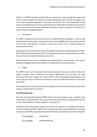 Middleware for Large-scale Distributed Systems
39
Clients in an XMPP network are entities that can connect to a server through the usage of the
client-to-server protocol. This clients are usually applications, such as instant messaging, or in
some cases automated applications, also known as bots [74]. This client applications usually
connect and authenticate to servers anywhere that are responsible for handling client sessions
or the roster (entity in the server that holds information of who is available in a friends list, in
cases of instant messaging systems).
 Components
The XMPP components are entities that can be implemented by developers in order to add
some other features to servers. Components also connect to XMPP servers, but it does not need
the full SASL authentication mechanism, using most of the times a simple password to
authenticate to servers.
Components communication with servers through the component protocol defined in the XEP-
0114: Jabber Component Protocol [79]. This entities have their own unique identification within
the server and are viewed externally as sub-servers.
The Components can also be configured and implemented to route stanzas in the server,
allowing messaging transformation before it is delivered to the client destination.
 Plugins
The XMPP servers can be extended not only by Components, but also by other entities, the
Plugins. However, while Components are external applications that can speak the same
protocol of the servers, Plugins are usually written in the same programming language as the
server and since they run inside server processes, they can modify the behavior or the server
as well [73].
Since Plugins do not need to communication through any network socket, they can result, when
needed, in high performant solutions.
The XMPP Addressing
Since the communication between XMPP clients and servers happens over a network, each
client needs a unique identifier that can be used to locate the client or to forward a stanza to
it. This unique identifier is called a JabberID, or only JID [73].
Usually the JID is composed by a domain for servers, and a pair of user and domain for clients.
To avoid complex identifiers, XMPP relies on the Domain Name System (DNS) and it provides
an easy way to identify any system through its JID. Follows an example of how a JID is composed:
(1) For servers: example.org
(2) For clients: user@example.org
 