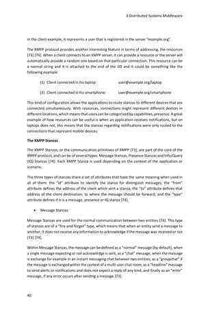 3 Distributed Systems Middleware
40
In the client example, it represents a user that is registered in the server “example.org”.
The XMPP protocol provides another interesting feature in terms of addressing, the resources
[73] [74]. When a client connects to an XMPP server, it can provide a resource or the server will
automatically provide a random one based on that particular connection. This resource can be
a normal string and it is attached to the end of the JID and it could be something like the
following example:
(1) Client connected in his laptop: user@example.org/laptop
(2) Client connected in his smartphone: user@example.org/smartphone
This kind of configuration allows the applications to route stanzas to different devices that are
connected simultaneously. With resources, connections might represent different devices in
different locations, which means that users can be categorized by capabilities, presence. A great
example of how resources can be useful is when an application receives notifications, but on
laptops does not, this means that the stanzas regarding notifications were only routed to the
connections that represent mobile devices.
The XMPP Stanzas
The XMPP Stanzas, or the communication primitives of XMPP [73], are part of the core of the
XMPP protocol, and can be of several types: Message Stanzas, Presence Stanzas and Info/Query
(IQ) Stanzas [74]. Each XMPP Stanza is used depending on the context of the application or
scenario.
The three types of stanzas share a set of attributes that have the same meaning when used in
all of them: the “id” attribute to identify the stanza for distinguish messages; the “from”
attribute defines the address of the client which sent a stanza; the “to” attribute defines that
address of the client destination, to where the message should be forward; and the “type”
attribute defines if it is a message, presence or IQ stanza [74].
 Message Stanzas
Message Stanzas are used for the normal communication between two entities [74]. This type
of stanzas are of a “fire-and-forget” type, which means that when an entity send a message to
another, it does not receive any information to acknowledge if the message was received or not
[73] [74].
Within Message Stanzas, the message can be defined as a “normal” message (by default), when
a single message expecting or not acknowledge is sent, as a “chat” message, when the message
is exchange for example in an instant messaging chat between two entities, as a “groupchat” if
the message is exchanged within the context of a multi-user chat room, as a “headline” message
to send alerts or notifications and does not expect a reply of any kind, and finally as an “error”
message, if any error occurs after sending a message [73].
 