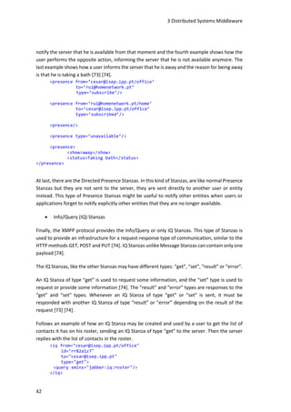 3 Distributed Systems Middleware
42
notify the server that he is available from that moment and the fourth example shows how the
user performs the opposite action, informing the server that he is not available anymore. The
last example shows how a user informs the server that he is away and the reason for being away
is that he is taking a bath [73] [74].
<presence from=’cesar@isep.ipp.pt/office’
to=’rui@homenetwork.pt’
type=’subscribe’/>
<presence from=’rui@homenetwork.pt/home’
to=’cesar@isep.ipp.pt/office’
type=’subscribed’/>
<presence/>
<presence type=’unavailable’/>
<presence>
<show>away</show>
<status>Taking bath</status>
</presence>
At last, there are the Directed Presence Stanzas. In this kind of Stanzas, are like normal Presence
Stanzas but they are not sent to the server, they are sent directly to another user or entity
instead. This type of Presence Stanzas might be useful to notify other entities when users or
applications forget to notify explicitly other entities that they are no longer available.
 Info/Query (IQ) Stanzas
Finally, the XMPP protocol provides the Info/Query or only IQ Stanzas. This type of Stanzas is
used to provide an infrastructure for a request-response type of communication, similar to the
HTTP methods GET, POST and PUT [74]. IQ Stanzas unlike Message Stanzas can contain only one
payload [74].
The IQ Stanzas, like the other Stanzas may have different types: “get”, “set”, “result” or “error”.
An IQ Stanza of type “get” is used to request some information, and the “set” type is used to
request or provide some information [74]. The “result” and “error” types are responses to the
“get” and “set” types. Whenever an IQ Stanza of type “get” or “set” is sent, it must be
responded with another IQ Stanza of type “result” or “error” depending on the result of the
request [73] [74].
Follows an example of how an IQ Stanza may be created and used by a user to get the list of
contacts it has on his roster, sending an IQ Stanza of type “get” to the server. Then the server
replies with the list of contacts in the roster.
<iq from="cesar@isep.ipp.pt/office"
id="rr82a1z7"
to="cesar@isep.ipp.pt"
type="get">
<query xmlns="jabber:iq:roster"/>
</iq>
 