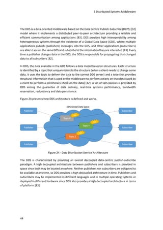 3 Distributed Systems Middleware
44
The DDS is a data-oriented middleware based on the Data Centric Publish-Subscribe (DCPS) [32]
model where it implements a distributed peer-to-peer architecture providing a reliable and
efficient communication among applications [83]. DDS provides high interoperability among
heterogeneous systems through the existence of a Global Data Space (GDS), where multiple
applications publish (publishers) messages into the GDS, and other applications (subscribers)
are able to access the same GDS and subscribe to the information they are interested [83]. Every
time a publisher changes data in the DDS, the DDS is responsible for propagating that changed
data to all subscribers [32].
In DDS, the data available in the GDS follows a data model based on structures. Each structure
is identified by a topic that uniquely identify the structure (when a client needs to change some
data, it uses the topic to deliver the data to the correct DDS server) and a type that provides
structural information that is used by the middleware to perform actions on that data (used by
a client to perform a preliminary check on the data) [32]. A set of QoS policies is provided by
DDS aiming the guarantee of data delivery, real-time systems performance, bandwidth
reservation, redundancy and data persistence.
Figure 24 presents how DDS architecture is defined and works.
Figure 24 - Data Distribution Service Architecture
The DDS is characterized by providing an overall decoupled data-centric publish-subscribe
paradigm. A high decoupled architecture between publishers and subscribers is provided in
space since both may be located anywhere. Neither publishers nor subscribers are obligated to
be available at any time, so DDS provides is high decoupled architecture in time. Publishers and
subscribers may be implemented in different languages and in multiple operating systems or
deployed in different hardware since DDS also provides a high-decoupled architecture in terms
of platform [83].
 