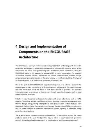 45
4 Design and Implementation of
Components on the ENCOURAGE
Architecture
The ENCOURAGE – acronym for Embedded iNtelligent COntrols for bUildings with Renewable
generAtion and storage – project aims to develop an interoperable platform where all the
components are linked through the usage of a middleware-based architecture. Using the
ENCOURAGE platform, it is supposed to save up to 20% of energy consumption. The proposed
architecture provides scalable, performant and reliable communication between storage,
consumption or generation devices in the same building or in different buildings. This type of
architecture proved to be useful in the ecosystem of the smart grid.
One of the goals that the ENCOURAGE project aims to pursue, is to achieve a platform that
provides a performant monitoring of all devices in a smart grid scenario. This means that near
real-time information about the status of each device should be provided. This collected
information might be presented to the end users through several technologies, such as social
networks or web interfaces.
Initially, in order to control and coordinate actions with larger subsystems, such as HVACs
(Heating, Ventilating, and Air Conditioning systems), lightning, renewable energy generation,
thermal storage, energy saving, among others, a set of supervisory control strategies were
developed, the latter being the strategies to orchestrate the operations of different subsystems
in a Cell. Some examples of operations are the HVAC systems, lightning or renewable energy
generation, among others.
The SC will schedule energy-consuming appliances in a Cell, taking into account the energy
produced locally by the user. The SC will be focused either on supply side (local generation
control), demand side (load management), or combination of both (energy management).
 