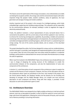 4 Design and Implementation of Components on the ENCOURAGE Architecture
46
This feature serves the optimization of the energy consumption, since collected data can enable
correlating the occupants comfort, the energy costs and the environmental impacts with other
important things like peoples’ habits, weather conditions, status of appliances, the local
generation and storage of energy and market conditions.
Another important part of the project is the concept of an intelligent gateway, which holds
embedded logic supporting inter-building energy exchange. This subsystem will be responsible
for the communication between, for example, buildings in order to negotiate the usage of
electricity produced locally.
Finally, the platform maintains a virtual representation of every real-world device that is
connected to the platform, with the current status of each of them updated in near-real time,
to enhance the monitoring and diagnostics capabilities. By providing a reliable and systematic
monitoring of the information exchanged between all components, the overall performance is
controlled and diagnosed before something happens, which will result in a sustained long-term
energy savings. The rest of this section provides details, and an analysis, of the described
architecture.
The project developed four pilots, the first two designed for campus and non-residential places,
and the main goal is to provide a well designed and implemented platform that could be used
in any system. Near the end of the project two more pilots tested the platform in residential
buildings, and the platform collected data from sensors and made informed decisions to change
the state of appliances.
When I was first involved in the ENCOURAGE Project, the architecture was already defined, and
I was in charge of designing the routing structure of the middleware to enable the
communication between all the components, and also the implementation of some core
components of the architecture.
In Section 3.1, a brief description of each component of the architecture is given to explain the
context and the features of each component. However, the focus of the description will be on
the components where I gave my contribution at the time I was involved in the project, thus
the Virtual Devices Module, the Database Handler and the libraries for the Encoding and
Decoding of messages and the Rabbit Manager library. An in-depth and more technical
description of each component and library, along with their design, is provided. A brief
discussion on some tests performed is given as well.
4.1 Architecture Overview
The ENCOURAGE Platform was designed to be a highly scalable architecture, to be fast and fault
tolerant, and to be as decoupled as possible in order to fulfil the needs for current and future
large scale Smart Grid applications, allowing the control of thousands of houses, each one with
tens of devices providing or consuming information.
 