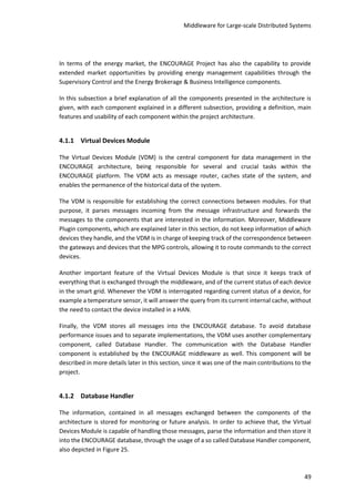 Middleware for Large-scale Distributed Systems
49
In terms of the energy market, the ENCOURAGE Project has also the capability to provide
extended market opportunities by providing energy management capabilities through the
Supervisory Control and the Energy Brokerage & Business Intelligence components.
In this subsection a brief explanation of all the components presented in the architecture is
given, with each component explained in a different subsection, providing a definition, main
features and usability of each component within the project architecture.
4.1.1 Virtual Devices Module
The Virtual Devices Module (VDM) is the central component for data management in the
ENCOURAGE architecture, being responsible for several and crucial tasks within the
ENCOURAGE platform. The VDM acts as message router, caches state of the system, and
enables the permanence of the historical data of the system.
The VDM is responsible for establishing the correct connections between modules. For that
purpose, it parses messages incoming from the message infrastructure and forwards the
messages to the components that are interested in the information. Moreover, Middleware
Plugin components, which are explained later in this section, do not keep information of which
devices they handle, and the VDM is in charge of keeping track of the correspondence between
the gateways and devices that the MPG controls, allowing it to route commands to the correct
devices.
Another important feature of the Virtual Devices Module is that since it keeps track of
everything that is exchanged through the middleware, and of the current status of each device
in the smart grid. Whenever the VDM is interrogated regarding current status of a device, for
example a temperature sensor, it will answer the query from its current internal cache, without
the need to contact the device installed in a HAN.
Finally, the VDM stores all messages into the ENCOURAGE database. To avoid database
performance issues and to separate implementations, the VDM uses another complementary
component, called Database Handler. The communication with the Database Handler
component is established by the ENCOURAGE middleware as well. This component will be
described in more details later in this section, since it was one of the main contributions to the
project.
4.1.2 Database Handler
The information, contained in all messages exchanged between the components of the
architecture is stored for monitoring or future analysis. In order to achieve that, the Virtual
Devices Module is capable of handling those messages, parse the information and then store it
into the ENCOURAGE database, through the usage of a so called Database Handler component,
also depicted in Figure 25.
 