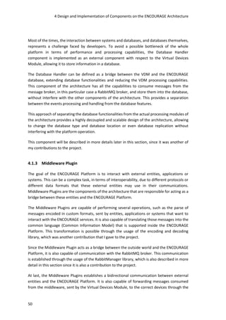 4 Design and Implementation of Components on the ENCOURAGE Architecture
50
Most of the times, the interaction between systems and databases, and databases themselves,
represents a challenge faced by developers. To avoid a possible bottleneck of the whole
platform in terms of performance and processing capabilities, the Database Handler
component is implemented as an external component with respect to the Virtual Devices
Module, allowing it to store information in a database.
The Database Handler can be defined as a bridge between the VDM and the ENCOURAGE
database, extending database functionalities and reducing the VDM processing capabilities.
This component of the architecture has all the capabilities to consume messages from the
message broker, in this particular case a RabbitMQ broker, and store them into the database,
without interfere with the other components of the architecture. This provides a separation
between the events processing and handling from the database features.
This approach of separating the database functionalities from the actual processing modules of
the architecture provides a highly decoupled and scalable design of the architecture, allowing
to change the database type and database location or even database replication without
interfering with the platform operation.
This component will be described in more details later in this section, since it was another of
my contributions to the project.
4.1.3 Middleware Plugin
The goal of the ENCOURAGE Platform is to interact with external entities, applications or
systems. This can be a complex task, in terms of interoperability, due to different protocols or
different data formats that these external entities may use in their communications.
Middleware Plugins are the components of the architecture that are responsible for acting as a
bridge between these entities and the ENCOURAGE Platform.
The Middleware Plugins are capable of performing several operations, such as the parse of
messages encoded in custom formats, sent by entities, applications or systems that want to
interact with the ENCOURAGE services. It is also capable of translating those messages into the
common language (Common Information Model) that is supported inside the ENCOURAGE
Platform. This transformation is possible through the usage of the encoding and decoding
library, which was another contribution that I gave to the project.
Since the Middleware Plugin acts as a bridge between the outside world and the ENCOURAGE
Platform, it is also capable of communication with the RabbitMQ broker. This communication
is established through the usage of the RabbitManager library, which is also described in more
detail in this section since it is also a contribution to the project.
At last, the Middleware Plugins establishes a bidirectional communication between external
entities and the ENCOURAGE Platform. It is also capable of forwarding messages consumed
from the middleware, sent by the Virtual Devices Module, to the correct devices through the
 