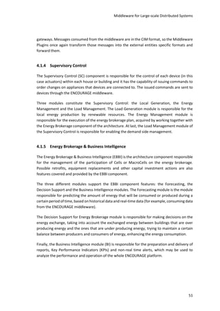 Middleware for Large-scale Distributed Systems
51
gateways. Messages consumed from the middleware are in the CIM format, so the Middleware
Plugins once again transform those messages into the external entities specific formats and
forward them.
4.1.4 Supervisory Control
The Supervisory Control (SC) component is responsible for the control of each device (in this
case actuators) within each house or building and it has the capability of issuing commands to
order changes on appliances that devices are connected to. The issued commands are sent to
devices through the ENCOURAGE middleware.
Three modules constitute the Supervisory Control: the Local Generation, the Energy
Management and the Load Management. The Load Generation module is responsible for the
local energy production by renewable resources. The Energy Management module is
responsible for the execution of the energy brokerage plan, acquired by working together with
the Energy Brokerage component of the architecture. At last, the Load Management module of
the Supervisory Control is responsible for enabling the demand side management.
4.1.5 Energy Brokerage & Business Intelligence
The Energy Brokerage & Business Intelligence (EBBI) is the architecture component responsible
for the management of the participation of Cells or MacroCells on the energy brokerage.
Possible retrofits, equipment replacements and other capital investment actions are also
features covered and provided by the EBBI component.
The three different modules support the EBBI component features: the Forecasting, the
Decision Support and the Business Intelligence modules. The Forecasting module is the module
responsible for predicting the amount of energy that will be consumed or produced during a
certain period of time, based on historical data and real-time data (for example, consuming data
from the ENCOURAGE middleware).
The Decision Support for Energy Brokerage module is responsible for making decisions on the
energy exchange, taking into account the exchanged energy between buildings that are over
producing energy and the ones that are under producing energy, trying to maintain a certain
balance between producers and consumers of energy, enhancing the energy consumption.
Finally, the Business Intelligence module (BI) is responsible for the preparation and delivery of
reports, Key Performance Indicators (KPIs) and non-real time alerts, which may be used to
analyze the performance and operation of the whole ENCOURAGE platform.
 