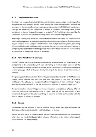 4 Design and Implementation of Components on the ENCOURAGE Architecture
52
4.1.6 Complex Event Processor
Events are not necessarily simple and independent. In some cases, multiple events may define
and generate more complex events. These events are called complex events and may be
generated by the Complex Event Process component, present on the ENCOURAGE architecture,
through the processing and correlation of events in real-time. The configuration of this
component is allowed through the supply of so called “rules”, which are then used by the
component to process and correlate incoming events into complex outgoing events.
An example of this type of events are alarm systems where multiple events and conditions must
match and be evaluated as true at the same time to trigger the actual alarm. This information
may be collected by the Complex Event Processor from multiple external systems, consuming
it from the ENCOURAGE middleware infrastructure. Furthermore, this information (events) is
compiled, processed and correlated to generate new events that eventually will be forwarded,
as commands, to the external systems or actuators.
4.1.7 Home Area Network Gateways
The ENCOURAGE platform provides a middleware that acts as a bridge, not only linking all the
components of the architecture, but also establishing a communication between all the
components of the architecture and the outside world. Each house or building may have one or
several gateways, which orchestrate the functioning of the devices located in houses or
buildings.
The gateways collect raw data from devices they control/handle and send it to the Middleware
Plugins, which translate that data into CIM and then pushes it into the ENCOURAGE
middleware. The gateways are also capable of receiving commands from Middleware Plugins
and redirect those commands to the specific actuators in houses or buildings they control.
The communication between the gateways and devices may be established following different
protocols, such as the Smart Energy Profile of ZigBee (SEP), and it is the responsibility of who
implements the gateway to setup everything in order to correctly communicate with the
devices it wants to monitor or manage.
4.1.8 Devices
The devices are the endpoint of the architecture design, where two types of devices are
distinguished. Sensors and actuators are the two types of devices.
Sensors are small pieces of hardware which are able collect information from the environment
where they are inserted and passing that collected information to the system, when request
by, for example, the HAN Gateways.
 