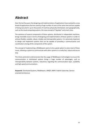 vii
Abstract
Over the last few years the designing and implementation of applications have evolved to a new
breed of applications that are used by a huge number of users at the same time and are capable
of being executed in up to thousands of machines physically distributed, even geographically,
such as the cloud computing systems, the new concept of “big data” and smart cities.
The existence of several components of these systems, distributed in independent machines,
brings inevitable issues in terms of designing and implementation of those systems in order to
achieve flexible, scalable, robust, reliable and interoperable systems. It is extremely important
to design and implement systems that can be capable of providing a communication and
coordination among all the components of the system.
The concept of implementing a Middleware seems to be a great option to solve most of these
issues, allowing a system to communicate with other systems in a really fast, robust and secure
way.
This thesis pretends to demonstrate that the usage of Middleware technologies to ensure the
communication in distributed systems brings a huge number of advantages, such as
interoperability between systems, robustness regarding the communication layer, scalability
and high speed communications.
Keywords: Distributed Systems, Middleware, AMQP, XMPP, Publish-Subscribe, Service-
oriented Architecture
 
