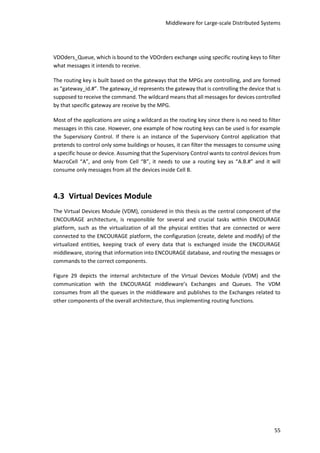 Middleware for Large-scale Distributed Systems
55
VDOders_Queue, which is bound to the VDOrders exchange using specific routing keys to filter
what messages it intends to receive.
The routing key is built based on the gateways that the MPGs are controlling, and are formed
as “gateway_id.#”. The gateway_id represents the gateway that is controlling the device that is
supposed to receive the command. The wildcard means that all messages for devices controlled
by that specific gateway are receive by the MPG.
Most of the applications are using a wildcard as the routing key since there is no need to filter
messages in this case. However, one example of how routing keys can be used is for example
the Supervisory Control. If there is an instance of the Supervisory Control application that
pretends to control only some buildings or houses, it can filter the messages to consume using
a specific house or device. Assuming that the Supervisory Control wants to control devices from
MacroCell “A”, and only from Cell “B”, it needs to use a routing key as “A.B.#” and it will
consume only messages from all the devices inside Cell B.
4.3 Virtual Devices Module
The Virtual Devices Module (VDM), considered in this thesis as the central component of the
ENCOURAGE architecture, is responsible for several and crucial tasks within ENCOURAGE
platform, such as the virtualization of all the physical entities that are connected or were
connected to the ENCOURAGE platform, the configuration (create, delete and modify) of the
virtualized entities, keeping track of every data that is exchanged inside the ENCOURAGE
middleware, storing that information into ENCOURAGE database, and routing the messages or
commands to the correct components.
Figure 29 depicts the internal architecture of the Virtual Devices Module (VDM) and the
communication with the ENCOURAGE middleware’s Exchanges and Queues. The VDM
consumes from all the queues in the middleware and publishes to the Exchanges related to
other components of the overall architecture, thus implementing routing functions.
 
