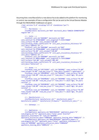 Middleware for Large-scale Distributed Systems
57
Assuming that a new MacroCell or a new device has to be added to the platform for monitoring
or control, two examples of how a configuration file can be sent to the Virtual Devices Module
through the ENCOURAGE middleware are given.
<?xml version="1.0" encoding="UTF-8" standalone="yes"?>
<root>
<!-- MacroCells -->
<ConfMacroCell macrocell_id="DKD" macrocell_desc="DANISH DEMONTRATOR"
region="DK" />
<!-- Cells -->
<ConfCell cell_id="DKDEM07" macrocell_id="DKD"
cell_latitud="56.9730630000" cell_longitud="9.9595370000"
cell_surface="96.00" cell_volumen="228.00"
cell_building_shade_coefficient="0" cell_wall_insulation_thickness="0"
cell_desc="JADEVEJ 14" />
<ConfCell cell_id="DKDEM08" macrocell_id="DKD"
cell_latitud="56.9728620000" cell_longitud="9.9595240000"
cell_surface="96.00" cell_volumen="228.00"
cell_building_shade_coefficient="0" cell_wall_insulation_thickness="0"
cell_desc="JADEVEJ 16" />
<ConfCell cell_id="DKDEM09" macrocell_id="DKD"
cell_latitud="57.0045120000" cell_longitud="9.7367230000"
cell_surface="169.00" cell_volumen="405.60"
cell_building_shade_coefficient="0" cell_wall_insulation_thickness="0"
cell_desc="Vestervej" />
<!-- Rooms -->
<ConfRoom room_id="UPCTC0101" cell_id="DKDEM07" room_surface="19.00"
room_volume="59.00" room_max_ocup="1" room_desc="Student's appartment" />
<ConfRoom room_id="DKDEM0101" cell_id="DKDEM07" room_surface="96.00"
room_volume="228.00" room_max_ocup="1" room_desc="1 adult > 90 years
retired" />
<ConfRoom room_id="DKDEM0201" cell_id="DKDEM08" room_surface="96.00"
room_volume="228.00" room_max_ocup="2" room_desc="2 adult > 70 years
retired" />
<ConfRoom room_id="DKDEM0301" cell_id="DKDEM09" room_surface="96.00"
room_volume="228.00" room_max_ocup="1" room_desc="1 adult > 60 years
retired" />
<ConfRoom room_id="DKDEM0401" cell_id="DKDEM09" room_surface="96.00"
room_volume="228.00" room_max_ocup="1" room_desc="1 adult > 70 years
retired" />
<!-- Manufacturers -->
<ConfManufacturer manufacturer_id="" manufacturer_make=""
manufacturer_model="" manufacturer_firmware="" manufacturer_desc="" />
<!-- Gateways -->
<!-- Appliances -->
<ConfAppliance appliance_id="ADKDJ010101" appliance_power="4"
subcategory_id="F1" appliance_desc="Solar panel Inverter"
appliance_investment="0" room_id="DKDEM07"
appliance_activacion_date="19001010" appliance_leaving_date="90001231" />
<ConfAppliance appliance_id="ADKDJ0101010" appliance_power="1"
subcategory_id="TOT" appliance_desc="Total" appliance_investment="0"
room_id="DKDEM08" appliance_activacion_date="19001010"
appliance_leaving_date="90001231" />
 