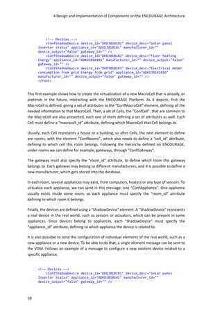 4 Design and Implementation of Components on the ENCOURAGE Architecture
58
<!-- Devices -->
<ConfShadowDevice device_id="DKDJ010101" device_desc="Solar panel
Inverter status" appliance_id="ADKDJ010101" manufacturer_id=""
device_output="false" gateway_id="" />
<ConfShadowDevice device_id="DKDJ010102" device_desc="Floor heating
Energy" appliance_id="ADKDJ010101" manufacturer_id="" device_output="false"
gateway_id="" />
<ConfShadowDevice device_id="DKDJ010103" device_desc="Electrical meter
consumption from grid Energy from grid" appliance_id="ADKDJ0101010"
manufacturer_id="" device_output="false" gateway_id="" />
</root>
This first example shows how to create the virtualization of a new MacroCell that is already, or
pretends in the future, interacting with the ENCOURAGE Platform. As it depicts, first the
MacroCell is defined, giving a set of attributes to the “ConfMacroCell” element, defining all the
needed information to that MacroCell. Then, a set of Cells, the “ConfCell”, that are common to
the MacroCell are also presented, each one of them defining a set of attributes as well. Each
Cell must define a “macrocell_id” attribute, defining which MacroCell that Cell belongs to.
Usually, each Cell represents a house or a building, so after Cells, the next element to define
are rooms, with the element “ConfRooms”, which also needs to define a “cell_id” attribute,
defining to which cell this room belongs. Following the hierarchy defined on ENCOURAGE,
under rooms we can define for example, gateways, through “ConfGateway”.
The gateway must also specify the “room_id” attribute, to define which room this gateway
belongs to. Each gateway may belong to different manufacturers, and it is possible to define a
new manufacturer, which gets stored into the database.
In each room, several appliances may exist, from computers, heaters or any type of sensors. To
virtualize each appliance, we can send in this message, one “ConfAppliance”. One appliance
usually exists inside some room, so each appliance must specify the “room_id” attribute
defining to which room it belongs.
Finally, the devices are defined using a “ShadowDevice” element. A “ShadowDevice” represents
a real device in the real world, such as sensors or actuators, which can be present in some
appliances. Since devices belong to appliances, each “ShadowDevice” must specify the
“appliance_id” attribute, defining to which appliance the device is related to.
It is also possible to send the configuration of individual elements of the real world, such as a
new appliance or a new device. To be able to do that, a single element message can be sent to
the VDM. Follows an example of a message to configure a new existent device related to a
specific appliance.
<!-- Devices -->
<ConfShadowDevice device_id="DKDJ010101" device_desc="Solar panel
Inverter status" appliance_id="ADKDJ010101" manufacturer_id=""
device_output="false" gateway_id="" />
 