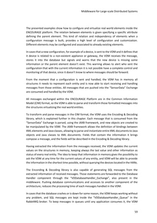 Middleware for Large-scale Distributed Systems
59
The presented examples show how to configure and virtualize real world elements inside the
ENCOURAGE platform. The relation between elements is given specifying a specific attribute
defining the parent element. This kind of relation and independency of elements when a
configuration message is built, provides a high level of configuration and customization.
Different elements may be configured and associated to already existing elements.
In cases that a new configuration, for example of a device, is sent to the VDM and it defines that
it device is related to a non-existent appliance or gateway, the VDM receives the message,
stores it into the database but signals and warns that the new device is missing some
information or the parent element doesn’t exist. This warning allows to alert who sent the
configuration that with the current information it is not possible have a complete control and
monitoring of that device, since it doesn’t know to where messages should be forward.
From the moment that a configuration is sent and handled, the VDM has in memory all
structures it needs to represent each entity and is now able to start receiving and handling
messages from those entities. All messages that are pushed into the “SensorData” Exchange
are consumed and handled by the VDM.
All messages exchanged within the ENCOURAGE Platform are in the Common Information
Model (CIM) format, so the VDM is able to parse and transform those formatted messages into
the structures virtualizing the real world entities.
To transform and parse messages in the CIM format, the VDM uses the Encoding & Decoding
library, which is explained further in this chapter. Each message that is consumed from the
“SensorData” Exchange is parsed, using the JAXB framework, and new objects are created to
be manipulated by the VDM. The JAXB framework allows the definition of bindings between
XML elements and Java classes, allowing to parse and instantiate entire XML documents to Java
objects and Java classes to XML documents. Fields that contain the information it brings
compose a message, and the fields will be described in the Encoding & Decoding library.
Having extracted the information from the messages received, the VDM updates the current
values on the structures in memory, keeping always the last value and other information as
status of every real entity. The idea to keep that information in memory gives the possibility to
ask the VDM at any time for the current values of any entity, and VDM will be able to provide
the information in the shortest time possible, without querying the devices located in the HANs.
The Enconding & Decoding library is also capable of generating SQL messages from the
extracted information of received messages. Those statements are forwarded to the Database
Handler component through the “VDDatabaseHandler_Exchange”, also present in the
middleware. Pushing database communications and accesses to another component of the
architecture, reduces the processing time of each messages handled in the VDM.
In cases that the database crashes or is down for some reason, the VDM keeps working without
any problem, and SQL messages are kept inside the “VDDatabaseHandler_Queue” in the
RabbitMQ broker. To keep messages in queues until any application consumes it, the VDM
 