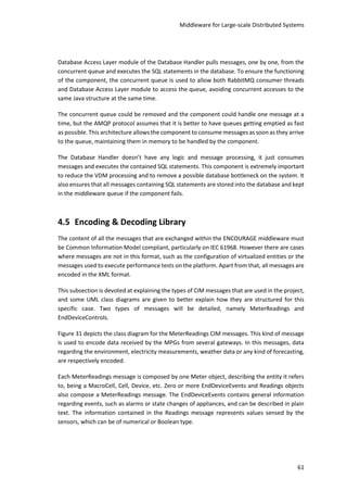 Middleware for Large-scale Distributed Systems
61
Database Access Layer module of the Database Handler pulls messages, one by one, from the
concurrent queue and executes the SQL statements in the database. To ensure the functioning
of the component, the concurrent queue is used to allow both RabbitMQ consumer threads
and Database Access Layer module to access the queue, avoiding concurrent accesses to the
same Java structure at the same time.
The concurrent queue could be removed and the component could handle one message at a
time, but the AMQP protocol assumes that it is better to have queues getting emptied as fast
as possible. This architecture allows the component to consume messages as soonas they arrive
to the queue, maintaining them in memory to be handled by the component.
The Database Handler doesn’t have any logic and message processing, it just consumes
messages and executes the contained SQL statements. This component is extremely important
to reduce the VDM processing and to remove a possible database bottleneck on the system. It
also ensures that all messages containing SQL statements are stored into the database and kept
in the middleware queue if the component fails.
4.5 Encoding & Decoding Library
The content of all the messages that are exchanged within the ENCOURAGE middleware must
be Common Information Model compliant, particularly on IEC 61968. However there are cases
where messages are not in this format, such as the configuration of virtualized entities or the
messages used to execute performance tests on the platform. Apart from that, all messages are
encoded in the XML format.
This subsection is devoted at explaining the types of CIM messages that are used in the project,
and some UML class diagrams are given to better explain how they are structured for this
specific case. Two types of messages will be detailed, namely MeterReadings and
EndDeviceControls.
Figure 31 depicts the class diagram for the MeterReadings CIM messages. This kind of message
is used to encode data received by the MPGs from several gateways. In this messages, data
regarding the environment, electricity measurements, weather data or any kind of forecasting,
are respectively encoded.
Each MeterReadings message is composed by one Meter object, describing the entity it refers
to, being a MacroCell, Cell, Device, etc. Zero or more EndDeviceEvents and Readings objects
also compose a MeterReadings message. The EndDeviceEvents contains general information
regarding events, such as alarms or state changes of appliances, and can be described in plain
text. The information contained in the Readings message represents values sensed by the
sensors, which can be of numerical or Boolean type.
 