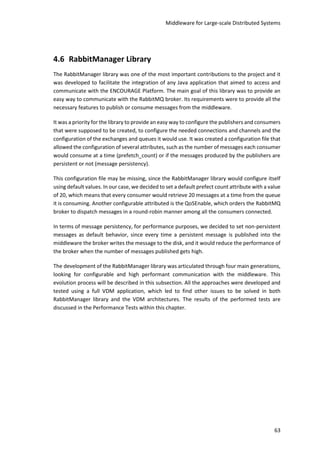 Middleware for Large-scale Distributed Systems
63
4.6 RabbitManager Library
The RabbitManager library was one of the most important contributions to the project and it
was developed to facilitate the integration of any Java application that aimed to access and
communicate with the ENCOURAGE Platform. The main goal of this library was to provide an
easy way to communicate with the RabbitMQ broker. Its requirements were to provide all the
necessary features to publish or consume messages from the middleware.
It was a priority for the library to provide an easy way to configure the publishers and consumers
that were supposed to be created, to configure the needed connections and channels and the
configuration of the exchanges and queues it would use. It was created a configuration file that
allowed the configuration of several attributes, such as the number of messages each consumer
would consume at a time (prefetch_count) or if the messages produced by the publishers are
persistent or not (message persistency).
This configuration file may be missing, since the RabbitManager library would configure itself
using default values. In our case, we decided to set a default prefect count attribute with a value
of 20, which means that every consumer would retrieve 20 messages at a time from the queue
it is consuming. Another configurable attributed is the QoSEnable, which orders the RabbitMQ
broker to dispatch messages in a round-robin manner among all the consumers connected.
In terms of message persistency, for performance purposes, we decided to set non-persistent
messages as default behavior, since every time a persistent message is published into the
middleware the broker writes the message to the disk, and it would reduce the performance of
the broker when the number of messages published gets high.
The development of the RabbitManager library was articulated through four main generations,
looking for configurable and high performant communication with the middleware. This
evolution process will be described in this subsection. All the approaches were developed and
tested using a full VDM application, which led to find other issues to be solved in both
RabbitManager library and the VDM architectures. The results of the performed tests are
discussed in the Performance Tests within this chapter.
 