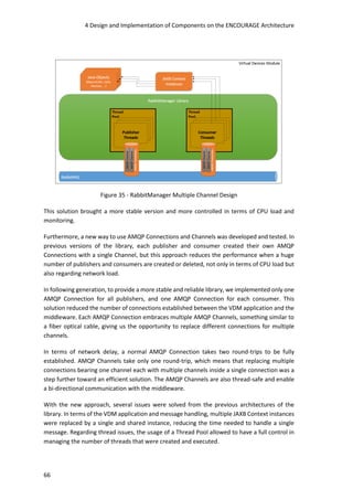 4 Design and Implementation of Components on the ENCOURAGE Architecture
66
Figure 35 - RabbitManager Multiple Channel Design
This solution brought a more stable version and more controlled in terms of CPU load and
monitoring.
Furthermore, a new way to use AMQP Connections and Channels was developed and tested. In
previous versions of the library, each publisher and consumer created their own AMQP
Connections with a single Channel, but this approach reduces the performance when a huge
number of publishers and consumers are created or deleted, not only in terms of CPU load but
also regarding network load.
In following generation, to provide a more stable and reliable library, we implemented only one
AMQP Connection for all publishers, and one AMQP Connection for each consumer. This
solution reduced the number of connections established between the VDM application and the
middleware. Each AMQP Connection embraces multiple AMQP Channels, something similar to
a fiber optical cable, giving us the opportunity to replace different connections for multiple
channels.
In terms of network delay, a normal AMQP Connection takes two round-trips to be fully
established. AMQP Channels take only one round-trip, which means that replacing multiple
connections bearing one channel each with multiple channels inside a single connection was a
step further toward an efficient solution. The AMQP Channels are also thread-safe and enable
a bi-directional communication with the middleware.
With the new approach, several issues were solved from the previous architectures of the
library. In terms of the VDM application and message handling, multiple JAXB Context instances
were replaced by a single and shared instance, reducing the time needed to handle a single
message. Regarding thread issues, the usage of a Thread Pool allowed to have a full control in
managing the number of threads that were created and executed.
 