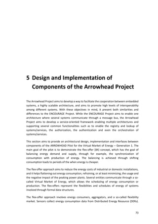 73
5 Design and Implementation of
Components of the Arrowhead Project
The Arrowhead Project aims to develop a way to facilitate the cooperation between embedded
systems, a highly scalable architecture, and aims to promote high levels of interoperability
among different systems. With these objectives in mind, it present both similarities and
differences to the ENCOURAGE Project. While the ENCOURAGE Project aims to enable one
architecture where several systems communicate through a message bus, the Arrowhead
Project aims to develop a service-oriented framework enabling multiple architectures and
supporting several common functionalities such as to enable the registry and lookup of
systems/services, the authorization, the authentication and even the orchestration of
systems/services.
This section aims to provide an architectural design, implementation and interfaces between
components of the ARROWHEAD Pilot for the Virtual Market of Energy – Generation 1. The
main goal of the pilot is to demonstrate the flex-offer [84] concept, which has the goal of
balancing energy demand and supply, through for example, the synchronization of
consumption with production of energy. The balancing is achieved through shifting
consumption loads to periods of the when energy is cheaper.
The flex-offer approach aims to reduce the energy costs of industrial or domestic installations,
and it helps flattening out energy consumption, refraining, or at least minimizing, the usage and
the negative impact of the peaking power plants. Several entities communicate through a so-
called Virtual Market of Energy, which allows the scheduling of energy consumption or
production. The flex-offers represent the flexibilities and schedules of energy of systems
involved through formal data structures.
The flex-offer approach involves energy consumers, aggregators, and a so-called flexibility
market. Sensors collect energy consumption data from Distributed Energy Resource (DERs).
 