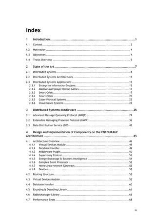 ix
Index
1 Introduction ...............................................................................1
1.1 Context............................................................................................. 2
1.2 Motivation ......................................................................................... 4
1.3 Objectives ......................................................................................... 4
1.4 Thesis Overview .................................................................................. 5
2 State of the Art ...........................................................................7
2.1 Distributed Systems .............................................................................. 8
2.2 Distributed Systems Architectures ...........................................................11
2.3 Distributed Systems Applications.............................................................15
2.3.1 Enterprise Information Systems ........................................................15
2.3.2 Massive Multiplayer Online Games .....................................................16
2.3.3 Smart Grids.................................................................................17
2.3.4 Smart Cities ................................................................................20
2.3.5 Cyber Physical Systems...................................................................22
2.3.6 Cloud-based Systems .....................................................................23
3 Distributed Systems Middleware .................................................... 25
3.1 Advanced Message Queueing Protocol (AMQP) .............................................29
3.2 Extensible Messaging Presence Protocol (XMPP)...........................................36
3.3 Data Distribution Service (DDS) ...............................................................43
4 Design and Implementation of Components on the ENCOURAGE
Architecture ................................................................................... 45
4.1 Architecture Overview .........................................................................46
4.1.1 Virtual Devices Module ...................................................................49
4.1.2 Database Handler .........................................................................49
4.1.3 Middleware Plugin.........................................................................50
4.1.4 Supervisory Control .......................................................................51
4.1.5 Energy Brokerage & Business Intelligence ............................................51
4.1.6 Complex Event Processor ................................................................52
4.1.7 Home Area Network Gateways..........................................................52
4.1.8 Devices ......................................................................................52
4.2 Routing Structure................................................................................53
4.3 Virtual Devices Module .........................................................................55
4.4 Database Handler ...............................................................................60
4.5 Encoding & Decoding Library..................................................................61
4.6 RabbitManager Library .........................................................................63
4.7 Performance Tests ..............................................................................68
 