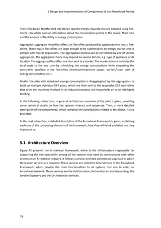 5 Design and Implementation of Components of the Arrowhead Project
74
Then, this data is transformed into device-specific energy requests that are encoded using flex-
offers. Flex-offers contain information about the consumption profile of the device, their time
and the amount of flexibility in energy consumption.
Aggregators aggregate micro flex-offers, i.e. flex-offers produced by appliances into macro flex-
offers. These macro flex-offers are large enough to be submitted to an energy market and to
comply with market regulations. The aggregation process can be performed by one of several
aggregators. The aggregator choice may depend on several factors, e.g. type of appliance or its
location. The aggregated flex-offers are then sent to a market. The market aims to minimize the
total costs to the end user by scheduling the energy consumptions while respecting the
constraints specified in the flex-offers (minimum/maximum power, earliest/latest start of
energy consumption, etc.).
Finally, the plan with scheduled energy consumption is disaggregated by the aggregators to
build up multiple individual DER plans, which are then sent to the respective DER controllers
that drive the machines involved in an industrial process, the households or to an intelligent
building.
In the following subsections, a general architecture overview of the pilot is given, providing
some technical details on how the systems interact and cooperate. Then, a more detailed
description of the components, which comprise the contributions related to this thesis, is also
provided.
In the next subsection, a detailed description of the Arrowhead Framework is given, explaining
each one of the composing elements of the framework, how they will work and what are they
important to.
5.1 Architecture Overview
Figure 42 presents the Arrowhead Framework, which is the infrastructure responsible for
supporting the interoperability among all the systems that need to communicate with other
systems in an Arrowhead network. It follows a service-oriented architecture approach in which
three main services are provided. These services are called the Core Services of the Arrowhead
Framework, which provide the main functionalities to all systems that aim to enter an
Arrowhead network. Those services are the Authorization, Authentication and Accounting; the
Service Discovery and the Orchestration services.
 