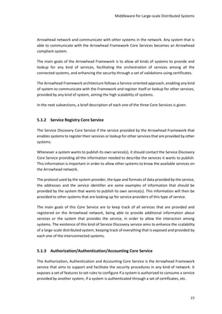Middleware for Large-scale Distributed Systems
77
Arrowhead network and communicate with other systems in the network. Any system that is
able to communicate with the Arrowhead Framework Core Services becomes an Arrowhead
compliant system.
The main goals of the Arrowhead Framework is to allow all kinds of systems to provide and
lookup for any kind of services, facilitating the orchestration of services among all the
connected systems, and enhancing the security through a set of validations using certificates.
The Arrowhead Framework architecture follows a Service-oriented approach, enabling any kind
of system to communicate with the Framework and register itself or lookup for other services,
provided by any kind of system, aiming the high scalability of systems.
In the next subsections, a brief description of each one of the three Core Services is given.
5.1.2 Service Registry Core Service
The Service Discovery Core Service if the service provided by the Arrowhead Framework that
enables systems to register their services or lookup for other services that are provided by other
systems.
Whenever a system wants to publish its own service(s), it should contact the Service Discovery
Core Service providing all the information needed to describe the services it wants to publish.
This information is important in order to allow other systems to know the available services on
the Arrowhead network.
The protocol used by the system provider, the type and formats of data provided by the service,
the addresses and the service identifier are some examples of information that should be
provided by the system that wants to publish its own service(s). This information will then be
provided to other systems that are looking up for service providers of this type of service.
The main goals of this Core Service are to keep track of all services that are provided and
registered on the Arrowhead network, being able to provide additional information about
services or the system that provides the service, in order to allow the interaction among
systems. The existence of this kind of Service Discovery service aims to enhance the scalability
of a large-scale distributed system, keeping track of everything that is exposed and provided by
each one of the interconnected systems.
5.1.3 Authorization/Authentication/Accounting Core Service
The Authorization, Authentication and Accounting Core Service is the Arrowhead Framework
service that aims to support and facilitate the security procedures in any kind of network. It
exposes a set of features to set rules to configure if a system is authorized to consume a service
provided by another system, if a system is authenticated through a set of certificates, etc.
 