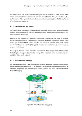 5 Design and Implementation of Components of the Arrowhead Project
78
The authorization part of the Core Service may be used by a system to verify if some other
system that wants to consume its own service is allowed or not. Then, if it is allowed, the
authentication of the system that wants to consume the service may be verified through a set
of certificates and key stores.
5.1.4 Orchestration Core Service
The Orchestration Core Service is the Arrowhead Framework service that is responsible for the
creation and management of rules that define and control the way how systems interact with
other systems in the network.
Basically, in the Orchestration Core Service it is possible to define rules specifying, for instance,
the best service provider for a certain service consumer. This kind of rules may be defined based
of the geo location of both service provider and consumer, network traffic load, current
condition of the service provider (if it supports more connections from service consumers, etc.),
among other features.
The usage of this Core Service allows the orchestration of service providers and consumers,
facilitating the management and control among all the systems in terms of performance and
scalability of the whole network.
5.1.5 Virtual Market of Energy
For managing flex-offers, it was proposed the usage of a general Virtual Market of Energy
system, which is depicted in Figure 43, by providing a set of Service Oriented Architecture (SOA)
interfaces, responsible for interconnecting several (existing and new) European Electricity
Market Actors [84].
Figure 43 - Virtual Market of Energy [84]
 
