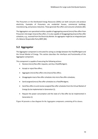 Middleware for Large-scale Distributed Systems
79
The Prosumers or the Distributed Energy Resources (DERs) can both consume and produce
electricity. Examples of Prosumers are residential houses, commercial buildings,
manufacturing, and process industries. These generate flex-offers and consume schedules [84].
The Aggregators are specialized entities capable of aggregating several (micro) flex-offers from
Prosumers into larger (macro) flex-offers. It is also capable of disaggregating (macro) flex-offer
schedules, e.g., received from the Electricity Market. An aggregator might be an integrated part
of a Balance Responsible Party (BRP) [84].
5.2 Aggregator
The Aggregator component is entrusted for acting as a bridge between the FlexOfferAgent and
the Virtual Market of Energy. This section describes the interfaces and functionality of the
Aggregator component.
This component is capable of executing the following actions:
 Receive (micro) flex-offer requests, sent by a FlexOfferAgent;
 Accept or reject flex-offers;
 Aggregate (micro) flex-offers into (macro) flex-offers;
 Disaggregate macro flex-offer schedules into micro flex-offer schedules;
 Send assigned (micro) flex-offer schedules to a FlexOfferAgent;
 Send flex-offers to and receive assigned flex-offer schedules from the Virtual Market of
Energy (to be implemented in Generation 2);
 Request the power consumption and the state of a flex-offer (to be implemented in
Generation 2).
Figure 44 presents a class diagram for the Aggregator component, containing all its classes.
 