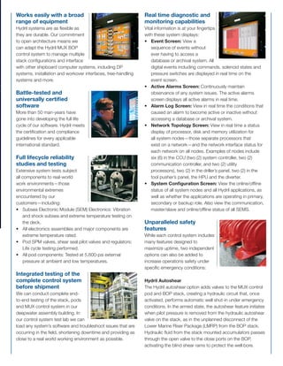 DeepwaterDrillingSystem
ReliabletotheExtremes
DeepwaterDrillingSystem
ReliabletotheExtremes
Runs for an entire year
with zero downtime
A Hydril stack has stayed on the
seabed for 364 days, with the
stack pulled just once to escape a
hurricane. While such performance
is exceptional, it’s hardly unique for
Hydril. Our standard design can
provide one year of operation with zero downtime:
• All subsea components certiﬁed for an operational
depth of 12,500 ft.
• Mechanical and electrical components designed for
20-year design life.
• Designed and manufactured in accordance with API
16A, D, E, NFPA 70 (NEC), NFPA 496, ISO and more.
Time saving modular
design
From factory acceptance
testing (FAT) to installation and
commissioning, Hydril’s true
modular design optimizes time
upfront and minimizes downtime
throughout the life of the system.
Additional beneﬁts include:
• Greater commonality between systems.
• Easier troubleshooting: Quickly narrow down failure to a
single module.
• More efﬁcient maintenance, part replacement,
manufacturing and delivery.
Hydril Deepwater Drilling System
Reliable to the Extremes
Hydril: A Deep Commitment to Blowout Prevention
The annular blowout preventer. The ﬁrst hydraulically operated blowout preventer (BOP), and a history of record-
setting and market-changing technologies that reaches back to 1933. At Hydril, we work to increase the world’s
energy potential, and we do so by designing, manufacturing and marketing the tools and technologies that
protect both the environment and oilﬁeld personnel.
Wherever drilling meets high pressure, high temperature (HPHT) extremes, the biggest names in the business rely
on Hydril Pressure Control. Our shallow-to-medium depth, piloted subsea systems and high-quality surface BOP
control units make easy work of demanding applications in extreme environments. And in the critical deepwater
environment, the Hydril Deepwater Multiplex (MUX) BOP Control System repeatedly sets benchmarks for reliability
and time spent on bottom.
Count on Hydril to continuously redeﬁne reliability, with best-performing, world-class, industry-leading systems.
Pushing the Limits
Reliable BOP technology combined with advanced hydraulic circuit design, state of the art hardware and software
design, robust materials and complete lifecycle support ranks Hydril systems among the most technically superior
deepwater drilling systems in the world. Our current system can be conﬁgured to reach 12,500 ft below sea level,
but we won’t stop there. Look to future Hydril technologies to push both HPHT and water depth capabilities.
A never-satisﬁed position on technological advances combined with a commitment to quality, performance and
excellence has made Hydril synonymous with world class blowout prevention.
Works easily with a broad
range of equipment
Hydril systems are as ﬂexible as
they are durable. Our commitment
to open architecture means we
can adapt the Hydril MUX BOP
control system to manage multiple
stack conﬁgurations and interface
with other shipboard computer systems, including DP
systems, installation and workover interfaces, tree-handling
systems and more.
Battle-tested and
universally certiﬁed
software
More than 50 man-years have
gone into developing the full life
cycle of our software. Hydril meets
the certiﬁcation and compliance
guidelines for every applicable
international standard.
Full lifecycle reliability
studies and testing
Extensive system tests subject
all components to real-world
work environments—those
environmental extremes
encountered by our
customers—including:
• Subsea Electronic Module (SEM) Electronics: Vibration
and shock subsea and extreme temperature testing on
the deck.
• All electronics assemblies and major components are
extreme temperature rated.
• Pod SPM valves, shear seal pilot valves and regulators:
Life cycle testing performed.
• All pod components: Tested at 5,600-psi external
pressure at ambient and low temperatures.
Integrated testing of the
complete control system
before shipment
We can conduct complete end-
to-end testing of the stack, pods
and MUX control system in our
deepwater assembly building. In
our control system test lab we can
load any system’s software and troubleshoot issues that are
occurring in the ﬁeld, shortening downtime and providing as
close to a real world working environment as possible.
Real time diagnostic and
monitoring capabilities
Vital information is at your ﬁngertips
with these system displays:
• Event Screen: View a
sequence of events without
ever having to access a
database or archival system. All
digital events including commands, solenoid states and
pressure switches are displayed in real time on the
event screen.
• Active Alarms Screen: Continuously maintain
observance of any system issues. The active alarms
screen displays all active alarms in real time.
• Alarm Log Screen: View in real time the conditions that
caused an alarm to become active or inactive without
accessing a database or archival system.
• Network Topology Screen: View in real time a status
display of processor, disk and memory utilization for
all system nodes—those separate processors that
exist on a network—and the network interface status for
each network on all nodes. Examples of nodes include
six (6) in the CCU (two (2) system controller, two (2)
communication controller, and two (2) utility
processors), two (2) in the driller’s panel, two (2) in the
tool pusher’s panel, the HPU and the diverter.
• System Conﬁguration Screen: View the online/ofﬂine
status of all system nodes and all Hydril applications, as
well as whether the applications are operating in primary,
secondary or backup role. Also view the communication,
master/slave and online/ofﬂine status of all SEMS.
Unparalleled safety
features
While each control system includes
many features designed to
maximize uptime, two independent
options can also be added to
increase operations safety under
speciﬁc emergency conditions:
Hydril Autoshear
The Hydril autoshear option adds valves to the MUX control
pod and BOP stack, creating a hydraulic circuit that, once
activated, performs automatic well shut-in under emergency
conditions. In the armed state, the autoshear feature initiates
when pilot pressure is removed from the hydraulic autoshear
valve on the stack, as in the unplanned disconnect of the
Lower Marine Riser Package (LMRP) from the BOP stack.
Hydraulic ﬂuid from the stack mounted accumulators passes
through the open valve to the close ports on the BOP,
activating the blind shear rams to protect the well bore.
The Hydril Autoshear option satisﬁes the requirements of
the “Deadman” as deﬁned in American Petroleum Institute
publication 16D, Speciﬁcation for Control Systems for Drilling
Well Control Equipment and Control Systems for Diverter
Equipment. This occurs when the control pod suffers a
catastrophic loss of both electrical power and hydraulic
ﬂuid pressure, as in the case of the riser parting.
Electrohydraulic (E/H) Backup System
In the rare event that the subsea BOP Control System is
inaccessible or nonfunctional, an optional independent
control system known as the E/H backup system can be
used to initiate emergency disconnect operations.
The E/H backup system includes a small control panel
powered by its own uninterruptible power supply (UPS) and
dedicated conductors located in the MUX control cable that
connect directly to speciﬁc circuits in the MUX control POD.
The circuits in the control POD are dedicated to perform the
minimum operations to allow the LMRP to disconnect from
the BOP stack during these emergency situations. Users
control the EH backup system with an E/H backup panel
or through the E/H backup panel control screen on the
toolpusher’s or driller’s panels. This option is often used as
an alternative to an acoustic back-up system.
Hydril Service
Organization
Technical solutions are a call,
chat or handshake away through
Hydril’s global network of certiﬁed
personnel:
• 24/7/365 Service & Support
Call (281) 449-2000 to request
service—any day, any time.
• Live! Chat Support
In non-critical situations, log on to www.hydril.com for live
customer support.
• Field Service
Whether it is a rig down, routine maintenance, new rig
commissioning or anything in between, our service
team is certiﬁed to work wherever you may need them
and available to you any hour of the day or night.
• Remote Service Network (RSN)
By joining the remote service network and purchasing
the required hardware, customers gain access
to remote diagnostic services by factory-trained Hydril
technicians. To learn more about RSN, see Accessories.
• Service Center
Located within the Hydril Technology Center, the
Service Center was designed speciﬁcally for the
service and repair of control systems. A team dedicated
to the management of purchased BOP maintenance
programs is also housed within the Service Center to
assist customers with service and warranty work.
• Training
Hydril faculty combine comprehensive product
knowledge, an understanding of our customers’
needs and the support of our engineering team into
the hands-on and computer-based training
available in our Technology Center.
An experienced staff of instructors provides instructor-
led, hands-on and computer-based training in our
state-of-the-art facilities. From rig-speciﬁc to custom
designed courses, our faculty can keep your personnel
certiﬁed in the use of all Hydril products and systems.
Visit www.hydril.com for access to additional
support information.
MUXLIFE: Upgradeable
System Components
Extend the life of your control
system with a Hydril MUXLIFE
upgrade. Hydril’s team of
engineers and technical experts
will personally assess your
system, recommend appropriate
surface electronics maintenance and/or upgrades and
calculate the time required to implement the upgrades
and optimize your system performance. All upgrades are
performed on the rig with no docking required. Whether you
need a new driller’s panel, pod electronics, UPS, or ﬁber
optic communications, Hydril can upgrade your electronics
to maximize the life of your system.
Energy, Safety, Protection
At Hydril we have built our
reputation on a commitment
to increase the world’s energy
potential through technologies
that protect both natural
resources and oilﬁeld personnel.
Our deepwater multiplex BOP
drilling systems represent the very best of successive
generations of innovation and experience. We continue to
write the book on blowout prevention, and our story is one of
reliability, quality and consistency.
Hydril System Features and Beneﬁts
Hydril pressure control equipment typically stays on the job for decades. Why? Read on.
HydrilPressureControl
3300N.SamHoustonPkwy.E.
Houston,Texas77032-3411
PHONE:281.449.2000
FAX:281.985.3480
www.hydril.com
®2008HydrilPressureControl
 