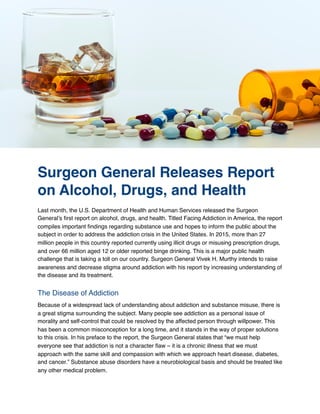 Surgeon General Releases Report
on Alcohol, Drugs, and Health
Last month, the U.S. Department of Health and Human Services released the Surgeon
General’s ﬁrst report on alcohol, drugs, and health. Titled Facing Addiction in America, the report
compiles important ﬁndings regarding substance use and hopes to inform the public about the
subject in order to address the addiction crisis in the United States. In 2015, more than 27
million people in this country reported currently using illicit drugs or misusing prescription drugs,
and over 66 million aged 12 or older reported binge drinking. This is a major public health
challenge that is taking a toll on our country. Surgeon General Vivek H. Murthy intends to raise
awareness and decrease stigma around addiction with his report by increasing understanding of
the disease and its treatment.
The Disease of Addiction
Because of a widespread lack of understanding about addiction and substance misuse, there is
a great stigma surrounding the subject. Many people see addiction as a personal issue of
morality and self-control that could be resolved by the affected person through willpower. This
has been a common misconception for a long time, and it stands in the way of proper solutions
to this crisis. In his preface to the report, the Surgeon General states that “we must help
everyone see that addiction is not a character ﬂaw – it is a chronic illness that we must
approach with the same skill and compassion with which we approach heart disease, diabetes,
and cancer.” Substance abuse disorders have a neurobiological basis and should be treated like
any other medical problem.
 