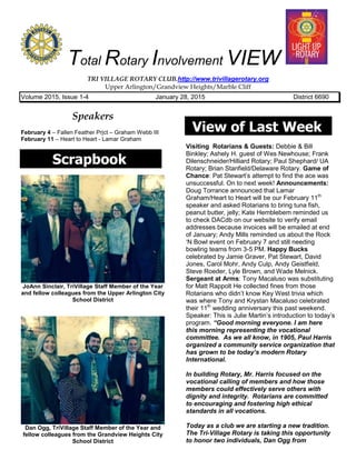Total Rotary Involvement VIEW
TRI VILLAGE ROTARY CLUB.http://www.trivillagerotary.org
Upper Arlington/Grandview Heights/Marble Cliff
Volume 2015, Issue 1-4 January 28, 2015 District 6690
Speakers
February 4 – Fallen Feather Prjct – Graham Webb III
February 11 – Heart to Heart - Lamar Graham
Scrapbook
JoAnn Sinclair, TriVillage Staff Member of the Year
and fellow colleagues from the Upper Arlington City
School District
Dan Ogg, TriVillage Staff Member of the Year and
fellow colleagues from the Grandview Heights City
School District
View of Last Week
Visiting Rotarians & Guests: Debbie & Bill
Binkley; Ashely H. guest of Wes Newhouse; Frank
Dilenschneider/Hilliard Rotary; Paul Shephard/ UA
Rotary; Brian Stanfield/Delaware Rotary. Game of
Chance: Pat Stewart’s attempt to find the ace was
unsuccessful. On to next week! Announcements:
Doug Torrance announced that Lamar
Graham/Heart to Heart will be our February 11th
speaker and asked Rotarians to bring tuna fish,
peanut butter, jelly; Kate Hemblebem reminded us
to check DACdb on our website to verify email
addresses because invoices will be emailed at end
of January; Andy Mills reminded us about the Rock
‘N Bowl event on February 7 and still needing
bowling teams from 3-5 PM. Happy Bucks
celebrated by Jamie Graver, Pat Stewart, David
Jones, Carol Mohr, Andy Culp, Andy Geistfield,
Steve Roeder, Lyle Brown, and Wade Melnick.
Sergeant at Arms: Tony Macaluso was substituting
for Matt Rappolt He collected fines from those
Rotarians who didn’t know Key West trivia which
was where Tony and Krystan Macaluso celebrated
their 11th
wedding anniversary this past weekend.
Speaker: This is Julie Martin’s introduction to today’s
program. “Good morning everyone. I am here
this morning representing the vocational
committee. As we all know, in 1905, Paul Harris
organized a community service organization that
has grown to be today’s modern Rotary
International.
In building Rotary, Mr. Harris focused on the
vocational calling of members and how those
members could effectively serve others with
dignity and integrity. Rotarians are committed
to encouraging and fostering high ethical
standards in all vocations.
Today as a club we are starting a new tradition.
The Tri-Village Rotary is taking this opportunity
to honor two individuals, Dan Ogg from
 