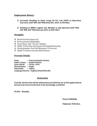 Employment History:
1. Currently Working In Delex Cargo (I) Pvt. Ltd. PUNE as Operation
Executive (SAP WM, SAP MM) from Dec. 2013 to Till Date.
2. Working in RRML Logistic Ltd. Mumbai as Sap Operator (SAP WM,
SAP MM, SAP TM) from Jun 2012 to NOV 2013.
Strengths:
 Result Oriented Approach. 
 Environmental Adaptability. 
 Team Player with “Can Do” Attitude. 
 Ability To Develop And Sustain Working Relationship. 
 Strong Initiative And Self-Motivation To Succeed 
 Ability To Achieve Results With Patience 
Personal Details:
Name : - TukaramNamdevKerkar.
Father’s Name : - NamdevKerkar.
Date ofBirth : - 30 Dec.1992.
Marital Status : - Single.
Nationality : - Indian
LanguagesKnown:- English,Hindi &Marathi.
Declaration
I hereby declare that all the information provided by me in this application is
factual and correct to the best of my knowledge and belief.
PLACE: - Mumbai.
Yours faithfully,
Tukaram N Kerkar.
.
 
