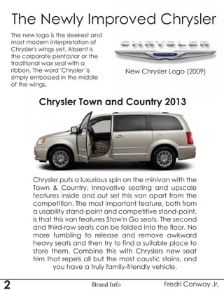 Brand Info
The Newly Improved Chrysler
The new logo is the sleekest and
most modern interpretation of
Chrysler's wings yet. Absent is
the corporate pentastar or the
traditional wax seal with a
ribbon. The word 'Chrysler' is
simply embossed in the middle
of the wings.
New Chrysler Logo (2009)
Chrysler puts a luxurious spin on the minivan with the
Town & Country. Innovative seating and upscale
features inside and out set this van apart from the
competition. The most important feature, both from
a usability stand-point and competitive stand-point,
is that this van features Stow'n Go seats. The second
and third-row seats can be folded into the floor. No
more fumbling to release and remove awkward
heavy seats and then try to find a suitable place to
store them. Combine this with Chryslers new seat
trim that repels all but the most caustic stains, and
you have a truly family-friendly vehicle.
Chrysler Town and Country 2013
Fredri Conway Jr.2
 