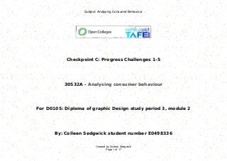 Subject: Analysing Consumer Behaviour
Created by Colleen Sedgwick
Page 1 of 17
Checkpoint C: Progress Challenges 1-5
30532A - Analysing consumer behaviour
For D0105: Diploma of graphic Design study period 3, module 2
By: Colleen Sedgwick student number E0498336
 