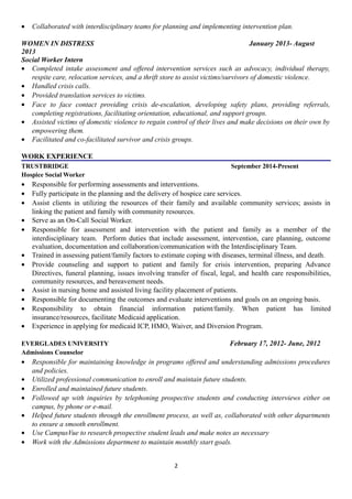 • Collaborated with interdisciplinary teams for planning and implementing intervention plan.
WOMEN IN DISTRESS January 2013- August
2013
Social Worker Intern
• Completed intake assessment and offered intervention services such as advocacy, individual therapy,
respite care, relocation services, and a thrift store to assist victims/survivors of domestic violence.
• Handled crisis calls.
• Provided translation services to victims.
• Face to face contact providing crisis de-escalation, developing safety plans, providing referrals,
completing registrations, facilitating orientation, educational, and support groups.
• Assisted victims of domestic violence to regain control of their lives and make decisions on their own by
empowering them.
• Facilitated and co-facilitated survivor and crisis groups.
WORK EXPERIENCE
TRUSTBRIDGE September 2014-Present
Hospice Social Worker
• Responsible for performing assessments and interventions.
• Fully participate in the planning and the delivery of hospice care services.
• Assist clients in utilizing the resources of their family and available community services; assists in
linking the patient and family with community resources.
• Serve as an On-Call Social Worker.
• Responsible for assessment and intervention with the patient and family as a member of the
interdisciplinary team. Perform duties that include assessment, intervention, care planning, outcome
evaluation, documentation and collaboration/communication with the Interdisciplinary Team.
• Trained in assessing patient/family factors to estimate coping with diseases, terminal illness, and death.
• Provide counseling and support to patient and family for crisis intervention, preparing Advance
Directives, funeral planning, issues involving transfer of fiscal, legal, and health care responsibilities,
community resources, and bereavement needs.
• Assist in nursing home and assisted living facility placement of patients.
• Responsible for documenting the outcomes and evaluate interventions and goals on an ongoing basis.
• Responsibility to obtain financial information patient/family. When patient has limited
insurance/resources, facilitate Medicaid application.
• Experience in applying for medicaid ICP, HMO, Waiver, and Diversion Program.
EVERGLADES UNIVERSITY February 17, 2012- June, 2012
Admissions Counselor
• Responsible for maintaining knowledge in programs offered and understanding admissions procedures
and policies.
• Utilized professional communication to enroll and maintain future students.
• Enrolled and maintained future students.
• Followed up with inquiries by telephoning prospective students and conducting interviews either on
campus, by phone or e-mail.
• Helped future students through the enrollment process, as well as, collaborated with other departments
to ensure a smooth enrollment.
• Use CampusVue to research prospective student leads and make notes as necessary
• Work with the Admissions department to maintain monthly start goals.
2
 