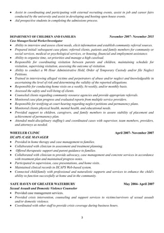 • Assist in coordinating and participating with external recruiting events, assist in job and career fairs
conducted by the university and assist in developing and hosting open house events.
• Aid prospective students in completing the admissions process.
DEPARTMENT OF CHILDREN AND FAMILIES November 2007- November 2011
Case Manager/Social Worker/Investigator
• Ability to interview and assess client needs, elicit information and establish community referral sources.
• Prepared initial/ subsequent case plans; referred clients, patients and family members for community or
social services, medical or psychological services, or housing, financial and employment assistance.
• Ability to organize time, set priorities and manage a high caseload.
• Responsible for coordinating visitation between parents and children, maintaining schedule for
visitation, supervising visitation, assessing the outcome of visitation.
• Ability to conduct a 96 Hour Administrative Hold, Order of Temporary Custody and/or file Neglect
Petitions.
• Trained in interviewing alleged victims and perpetrators of abuse and/or neglect and knowledgeable in
ascertaining the level of risk and determining the validity of the reported allegations.
• Responsible for conducting home visits on a weekly, bi-weekly, and/or monthly basis.
• Assessed the safety and well-being of clients.
• Counseled clients regarding community resource agencies and provide appropriate referrals.
• Monitored case plan progress and evaluated reports from multiple service providers.
• Responsible for testifying at court hearing regarding neglect petitions and permanency plans.
• Monitored clients physical health, mental health, and educational needs.
• Provided support to children, caregivers, and family members to assure stability of placement and
achievement of permanency plan.
• Attended multi-disciplinary staffing’s and coordinated cases with supervisor, team members, providers,
and attorneys as needed.
WHEELER CLINIC April 2007- November 2007
IICAPS /CASE MANAGER
• Provided in home therapy and case management to families.
• Collaborated with clinician in assessment and treatment planning.
• Offered therapeutic support and parent guidance to families.
• Collaborated with clinician to provide advocacy, case management and concrete services in accordance
with treatment plan and maintained progress notes.
• Participated in supervision, case presentations, and home visits.
• Maintained clinical records in IICAPS Web-based system.
• Connected child/family with professional and naturalistic supports and services to enhance the child’s
ability to function successfully at home and in the community.
SAFE HAVEN OF GREATER WATERBURY May 2004- April 2007
Sexual Assault and Domestic Violence Counselor
• Provided case management services.
• Provided crisis intervention, counseling and support services to victims/survivors of sexual assault
and/or domestic violence.
• Coordinated with other staff to provide crisis coverage during business hours.
3
 