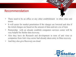 Recommendation
• There need to be an office or any other establishment in other cities and
towns
• It will easier for market penetration if the charges are lowered and also if
the initial charges are based on the amount of data and not a no of item
• Partnership with an already establish computers services center will be
very helpful for Stellar data recovery.
• Also they have do Research and development in term of anti virus as
companies from Anti virus sector had already taken entry in Data recovery
• And they also give Recovery on cloud
 