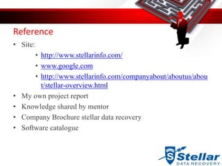 Reference
• Site:
• http://www.stellarinfo.com/
• www.google.com
• http://www.stellarinfo.com/companyabout/aboutus/abou
t/stellar-overview.html
• My own project report
• Knowledge shared by mentor
• Company Brochure stellar data recovery
• Software catalogue
 
