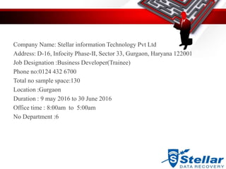 Company Name: Stellar information Technology Pvt Ltd
Address: D-16, Infocity Phase-II, Sector 33, Gurgaon, Haryana 122001
Job Designation :Business Developer(Trainee)
Phone no:0124 432 6700
Total no sample space:130
Location :Gurgaon
Duration : 9 may 2016 to 30 June 2016
Office time : 8:00am to 5:00am
No Department :6
 