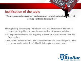 Justification of the topic
“Awareness on data recovery and measures towards minimizing the risk
arising out from data crashes”
This topic help the company to find new leads and awareness of Stellar data
recovery to help The corporate for smooth flow of business and data.
Also help to minimize the risk by giving information how to prevent their data
form crashes.
It also help to trainees to build new connections and and over all exposur to the
corporate world, softskills, Cold call, Sales open and sales close.
 