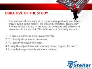 OBJECTIVE OF THE STUDY
The purpose of this study is to figure out opportunity and future
threats lying in the market for stellar information technology
Private limited and try to promote the company and enhance its
awareness to the market. The field work in this study includes:
1. To create awareness about data recovery
2. To identify the potential customers
3. To identify the need of clients
4. Fixing the appointment and meeting person responsible for IT
5. Learn their experience in data loss situation
 