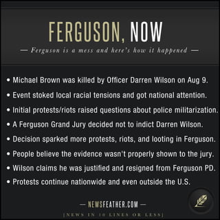 FERGUSON, 
NOW 
Fe r g u s o n i s a m e s s and h e r e ’ s h o w i t happe n e d 
• Michael Brown was killed by Officer Darren Wilson on Aug 9. 
• Event stoked local racial tensions and got national attention. 
• Initial protests/riots raised questions about police militarization. 
• A Ferguson Grand Jury decided not to indict Darren Wilson. 
• Decision sparked more protests, riots, and looting in Ferguson. 
• People believe the evidence wasn't properly shown to the jury. 
• Wilson claims he was justified and resigned from Ferguson PD. 
• Protests continue nationwide and even outside the U.S. 
N E WS F E AT H E R . C O M 
[ N E W S I N 1 0 L I N E S O R L E S S ] 
