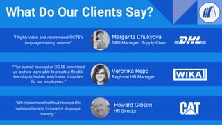 What Do Our Clients Say?
"I highly value and recommend OCTB's
language training service!"
Margarita Chukyova
T&D Manager, Supply Chain
Howard Gibson
HR Director
"We recommend without reserve this
outstanding and innovative language
training."
"The overall concept of OCTB convinced
us and we were able to create a flexible
learning schedule, which was important
for our employees."
Veronika Repp
Regional HR Manager
 