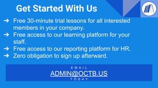 Get Started With Us
➔ Free 30-minute trial lessons for all interested
members in your company.
➔ Free access to our learning platform for your
staff.
➔ Free access to our reporting platform for HR.
➔ Zero obligation to sign up afterward.
E M A I L
ADMIN@OCTB.US
T O D A Y
 