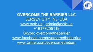 OVERCOME THE BARRIER LLC
JERSEY CITY, NJ, USA
www.octb.us | admin@octb.us
+19177255119
Skype: overcomethebarrier
www.facebook.com/overcomethebarrier
www.twitter.com/overcomethebarr
 