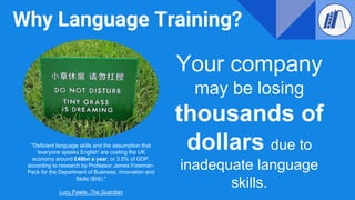Why Language Training?
Your company
may be losing
thousands of
dollars due to
inadequate language
skills.
"Deficient language skills and the assumption that
'everyone speaks English' are costing the UK
economy around £48bn a year, or 3.5% of GDP,
according to research by Professor James Foreman-
Peck for the Department of Business, Innovation and
Skills (BIS)."
Lucy Pawle, The Guardian
 