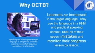 Why OCTB?
Learners are immersed
in the target language. They
use the language in a real
and practical speaking
context, see all of their
speech mistakes and
monitor their progress
lesson by lesson.
Speaking and listening to the target
language in a legitimate context is
crucial to successfully acquiring
competency in a language.
 