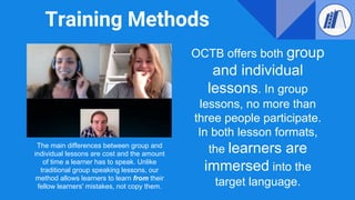 Training Methods
OCTB offers both group
and individual
lessons. In group
lessons, no more than
three people participate.
In both lesson formats,
the learners are
immersed into the
target language.
The main differences between group and
individual lessons are cost and the amount
of time a learner has to speak. Unlike
traditional group speaking lessons, our
method allows learners to learn from their
fellow learners' mistakes, not copy them.
 